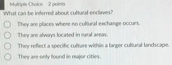 Multiple Choice 2 points
What can be inferred about cultural enclaves?
They are places where no cultural exchange occurs.
They are always located in rural areas.
They reflect a specific culture within a larger cultural landscape.
They are only found in major cities.