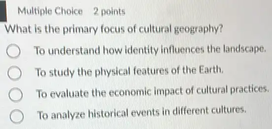 Multiple Choice 2 points
What is the primary focus of cultural geography?
To understand how identity influences the landscape.
To study the physical features of the Earth.
To evaluate the economic impact of cultural practices.
To analyze historical events in different cultures.