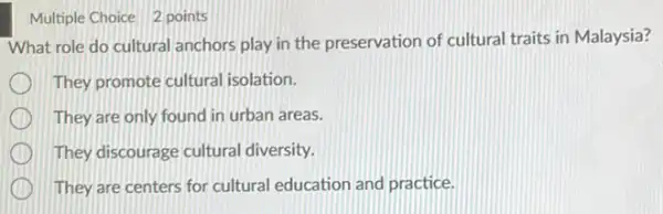 Multiple Choice 2 points
What role do cultural anchors play in the preservation of cultural traits in Malaysia?
They promote cultural isolation.
They are only found in urban areas.
They discourage cultural diversity.
They are centers for cultural education and practice.