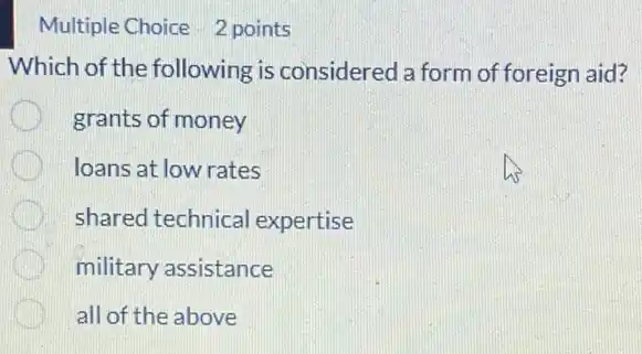 Multiple Choice 2 points
Which of the following ; is considered a form of foreign aid?
grants of money
loans at low rates
shared technical expertise
military assistance
all of the above