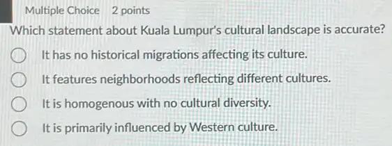 Multiple Choice 2 points
Which statement about Kuala Lumpur's cultural landscape is accurate?
It has no historical migrations affecting its culture.
It features neighborhoods reflecting different cultures.
It is homogenous with no cultural diversity.
It is primarily influenced by Western culture.