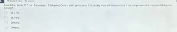 Multiple Choice 20 points
A container holds 50.0 ml of nitrogen at 25 degrees Celslus and a pressure of 736 mm Hg what will be its volume if the temperature increases to 60 degrees
Celslus?
25.0 mL
55.9 mL
20.8 mL
70.0 mL