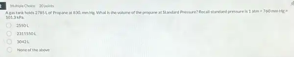 Multiple Choice 20 points
Agas tank holds 2785 L of Propane at 830. mm Hg.What is the volume of the propane at Standard F Pressure? Recall standard pressure is 1atm=760mmHg=
101.3kPa.
2550 L
2311550 L
3042 L
None of the above