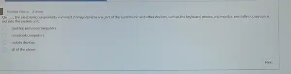 Multiple Choice 3 points
On __ the electronic components and most storage devices are part of the system unit and other devices.such as the keyboard mouse, and monitor, normally occupy space
outside the system unit.
desktop personal computers
notebook computers
mobile devices
all of the above