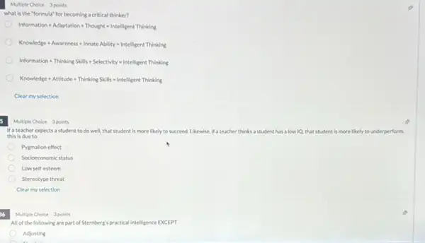 Multiple Choice 3 points
what is the "formula"for becoming a critical thinker?
Information+Adaptation+Thought=Intelligent Thirking
Knowledge+Awareness+InnateAbility=IntelligentThinking
Information+ThirkkngSkills+Selectbvity=Intelligent Thinking
Knowledge+Attitude+ThinkingSkills=Intelligent Thinking
Clear my selection
Multiple Choice 3 points
If a teacher expects a student to do well,that student is more likely to succeed. Likewise, If a teacher thinks a student has a low IQ, that student is more likely to underperform.
this is due to
Pygmalion effect
Socioeconomic status
Low self-esteem
Stereotype threat
Clear my selection
36
Multiple Choice 3 points
All of the following are part of Sternberg's practical intelligence EXCEPT
Adjusting