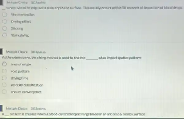 Multiple Choice 300 points
occurs when the edges of astain dry to the surface. This usually occurs within 50 seconds of deposition of blood drops.
__
Skeletonization
Drying effect
Sticking
Stain gluing
Multiple Choice 3.03 points
At the crime scene, the string method is used to find the __ of an impact spatter pattern:
area of origin
vold pattern
drying time
velocity classification
area of convergence
__ pattern is created when a blood-covered