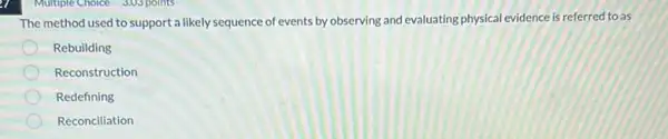 Multiple Choice 3.03 points
The method used to support a likely sequence of events by observing and evaluating physical evidence is referred to as
Rebuilding
Reconstruction
Redefining
Reconciliation