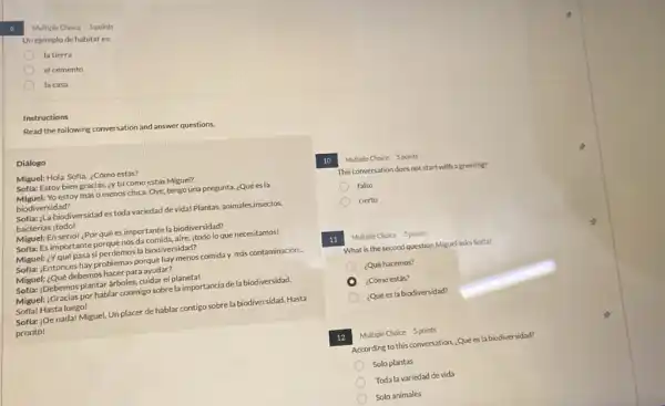 Multiple Choice 5 points
Unejemplo de habitat es:
la tierra
el cemento
D la casa
Read the following conversation and answer questions.
Diálogo
Miguel: Hola Sofia, ¿Cómo estás?
Sofla: Estoy bien gracias ¿y tú cómo estás Miguel?
Miguel:Yo estoy más o menos chica. Oye, tengo una pregunta, ¿Qué esla
biodiversidad?
Sofla: ;La biodiversidad es toda variedad de vida!Plantas, animales,insectos,
bacterias itodo!
Miguel: En seriol ¿Por qué es importante la biodiversidad?
Sofla: Es importante porque nos da comida, aire.itodo lo que necesitamos!
Miguel: ¿Yqué pasa si perdemos la biodiversidad?
Sofla: ;Entonces hay problemas porque hay menos comida más contaminación.
Miguel: ¿Qué debemos hacer para ayudar?
Sofla: ;Debemos plantar arboles cuidar el planeta!
Miguel: :Gracias por hablar conmigo sobrela importancia dela biodiversidad.
Sofia! Hasta luego!
Sofla: |De nada! Miguel Unplacer de hablar contigo sobre la biodiversidad.Hasta
pronto!
10 Multiple Choice Spoints
This conversation does not start with a greeting?
falso
cierto
11 Multiple Choice Spoints
What is the second question Miguel asks Softa?
¿Qué hacemos?
¿Cómo estás?
¿Qué es la biodiversidad?
12 Multiple Choice Spoints
According to this conversation.¿Quées la biodiversidad?
Solo plantas
Toda la variedad de vida
Solo animales