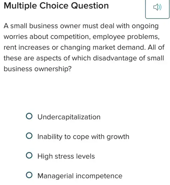 Multiple Choice Question
A small business owner must deal with ongoing
worries about competition , employee problems,
rent increases or changing market : demand. All of
these are aspects of which disadvantage of small
business ownership?
Underca pitalization
Inability to cope with growth
High stress levels
Managerial incompetence