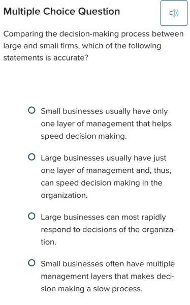 Multiple Choice Question
Comparing the decision-making process between
large and small firms, which of the following
statements is accurate?
Small businesses usually have only
one layer of management that helps
speed decision making.
Large businesses usually have just
one layer of management and , thus.
can speed decision making in the
organization.
Large businesses can most rapidly
respond to decisions of the organiza-
tion.
Small businesses ; often have multiple
management layers that makes deci-