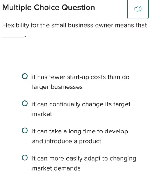 Multiple Choice Question
Flexibility for the small business owner means ; that
__
it has fewer start-up costs than do
larger businesses
it can continually change its target
market
it can take a long time to develop
and introduce a product
it can more easily adapt to changing
market demands