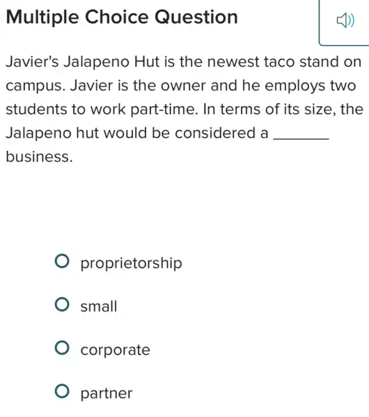 Multiple Choice Question
Javier's Jalapeno Hut is the newest : taco stand on
campus. Javier is the owner and he employs two
students to work part-time . In terms of its size, the
Jalapeno hut would be considered a __
business.
proprietorship
small
corporate
partner