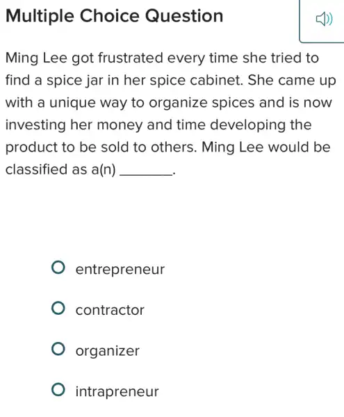 Multiple Choice Question
Ming Lee got frustrated every time she tried to
find a spice jar in her spice cabinet. She came up
with a unique way to organize spices and is now
investing her money and time developing the
product to be sold to others.Ming Lee would be
classified as a(n) __
entrepreneur
contractor
organizer
intrapreneur