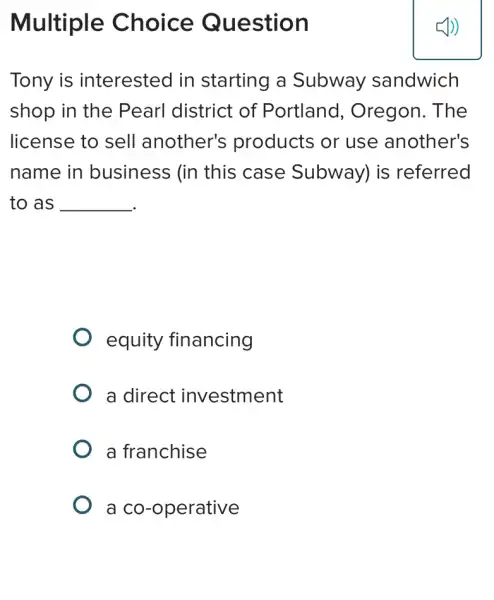 Multiple Choice Question
Tony is interested in starting a Subway sandwich
shop in the Pearl district of Portland , Oregon. The
license to sell another's products or use another's
name in business (in this case Subway) is referred
to as __
equity financing
a direct investment
a franchise
a co-operative