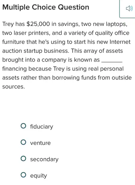 Multiple Choice Question
Trey has 25,000 in savings, two new laptops,
two laser printers, and a variety of quality office
furniture that he's using to start his new Internet
auction startup business. This array of assets
brought into a company is known as __
financing because Trey is using real personal
assets rather than borrowing funds from outside
sources.
fiduciary
venture
secondary
equity