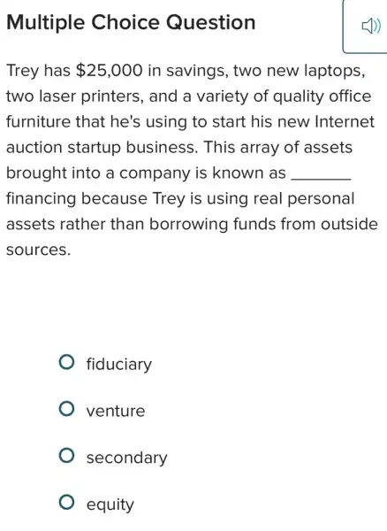 Multiple Choice Question
Trey has 25,000 in savings, two new laptops,
two laser printers, and a variety of quality office
furniture that he's using to start his new Internet
auction startup business. This array of assets
brought into a company is known as __
financing because Trey is using real personal
assets rather than borrowing funds from outside
sources.
fiduciary
venture
secondary
equity