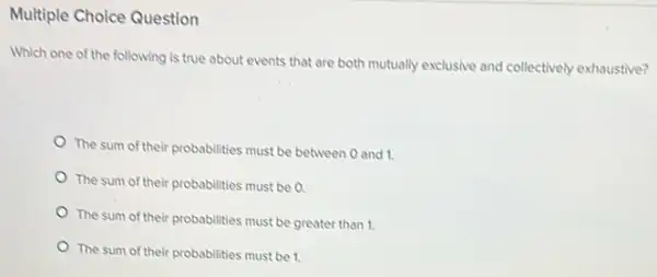 Multiple Choice Question
Which one of the following is true about events that are both mutually exclusive and collectively exhaustive?
The sum of their probabilities must be between 0 and 1.
The sum of their probabilities must be a
The sum of their probabilities must be greater than 1.
The sum of their probabilities must be 1.