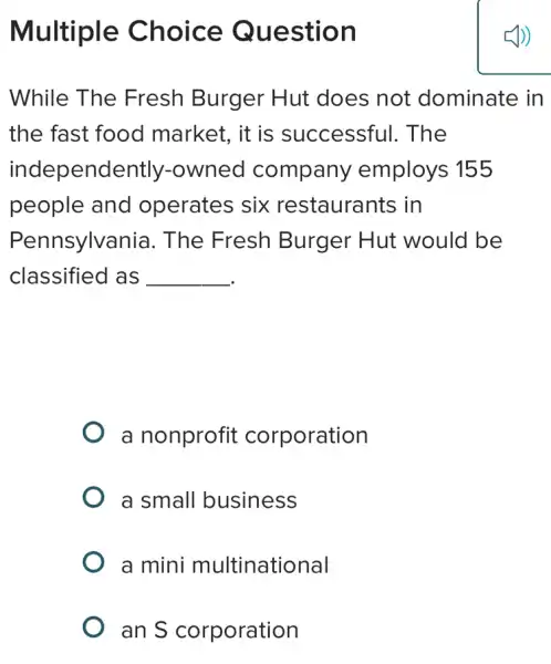 Multiple Choice Question
While The Fresh Burger : Hut does not dominate in
the fast food market, it is successful.The
independently -owned company employs 155
people and operates six restaurants in
Pennsylvania . The Fresh Burger Hut would be
classified as __
a nonprofit corporation
a small business
a mini multinational
an S corporation