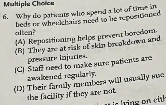 Multiple Choice
6. Why do patients who spend a lot of time in
beds or wheelchairs need to be repositioned
often?
(A) Repositioning helps prevent boredom.
(B) They are at risk of skin breakdown and
pressure injuries.
(C) Staff need to make sure patients are
awakened regularly.
(D) Their family members will usually sue
the facility if they are not.