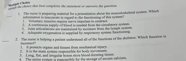 Multiple Choice
Multiple choice that best completes the statement or answers the question.
1. The nurse is preparing material for a presentation about the musculoskeletal system Which
information is inaccurate in regard to the functioning of this system?
1. Voluntary muscles require nerve impulses to contract.
2. A continuous supply of blood is needed from the circulatory system.
3. Joint articulations are maintained by moisture from the lymph system.
4. Adequate oxygenation is supplied by respiratory system functioning.
2. The nurse is helping a patient understand all of the functions of the skeleton Which function is
incorrect?
1. It protects organs and tissues from mechanical injury.
2. It is the main system responsible for body movement.
3. Long, flat, and irregular bones store blood-forming tissue.
4. The entire system is responsible for the storage of excess calcium.