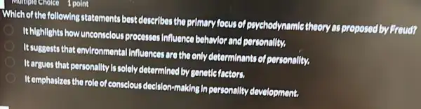 Multiple choico 1 point
Which of the following statements best closeribos the primary focus of psychodynamletheory as proposed by Freud?
It highlights how unconsclous processes Influence behavior and personally.
It suggests that environmenta Influences are the only determinants of personality.
It argues that personality is solely determined by genetle metors
Itemphasizes the roleof conselous clecislon-making In personality development.