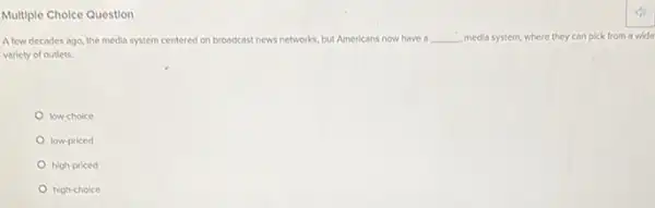 Multiple Cholce Question
A few decades ago, the media system centered on broadcast news networks. rks, but Americans now have a __ media system, where they can pick from a wide
variety of outlets.
low-choice
low-priced
high-priced
high-choice