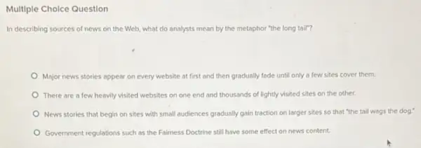 Multiple Cholce Question
In describing sources of news on the Web.what do analysts mean by the metaphor "the long tail"?
Major news stories appear on every website at first and then gradually fade until only a few sites cover them.
There are a few heavily visited websites on one end and thousands of lightly visited sites on the other.
News stories that begin on sites with small audiences gradually gain traction on larger sites so that "the tail wags the dog."
Government regulations such as the Fairness Doctrine still have some effect on news content.