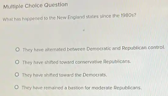 Multiple Cholce Question
What has happened to the New England states since the 1980s?
They have alternated between Democratic and Republican control.
They have shifted toward conservative Republicans.
They have shifted toward the Democrats.
They have remained a bastion for moderate Republicans.