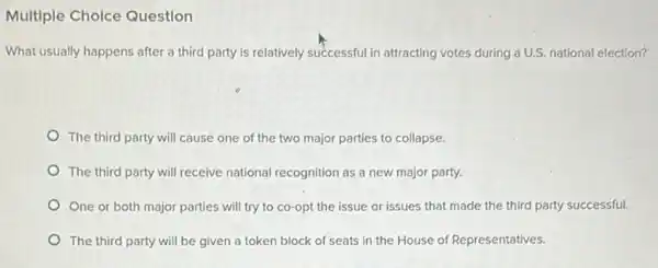 Multiple Cholce Question
What usually happens after a third party is relatively successful in attracting votes during a U.S. national election?
The third party will cause one of the two major parties to collapse.
The third party will receive national recognition as a new major party.
One or both major parties will try to co-opt the issue or issues that made the third party successful.
The third party will be given a token block of seats in the House of Representatives.