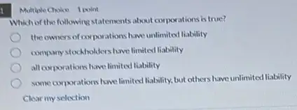 Multiple Cholon 1 point
Which of the following statements about corporations is true?
the owners of corporations have unlimited liability
company stockholders have limited liability
all corporations have limited liability
some corporations have limited liability,but others have unlimited liability
Clear my selection