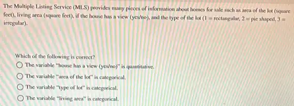 The Multiple Listing Service (MLS) provides many pieces of information about homes for sale such as area of the lot (square
feet), living area (square feet), if the house has a vicw (yes/no) and the type of the lot (1=rectangular,2=pic shaped,3=
irregular).
Which of the following is correct?
The variable "house has a view (yes/no)" is quantitative.
The variable "area of the lot" is categorical.
The variable "type of lot" is categorical.
The variable "living area"is categorical.