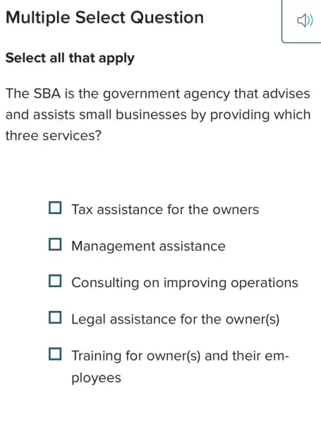 Multiple Select Question
Select all that apply
The SBA is the government : agency that advises
and assists small businesses by providing which
three services?
Tax assistance for the owners
Management assistance
Consulting on improving operations
Legal assistance for the owner(s)
Training for owner(s) and their em-
ployees