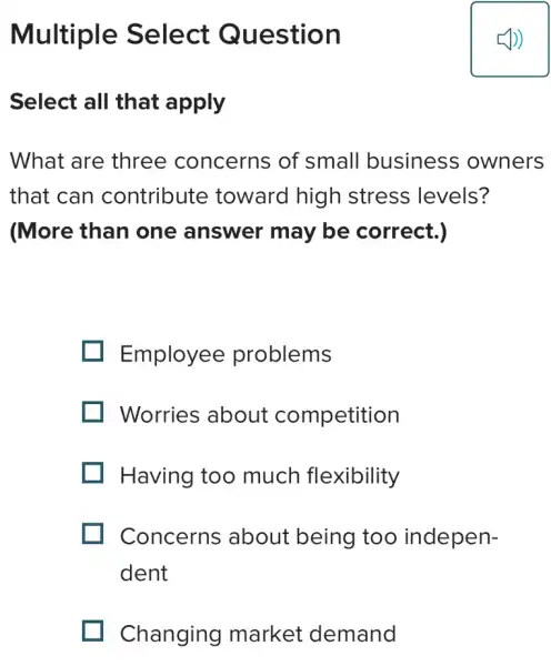 Multiple Select Question
Select all that apply
What are three concerns of small business owners
that can contribute toward higr I stress levels?
(More than one answer may be correct.)
Employee problems
Worries about competition
Having too much flexibility
Concerns about being too indepen-
dent
Changing market demand