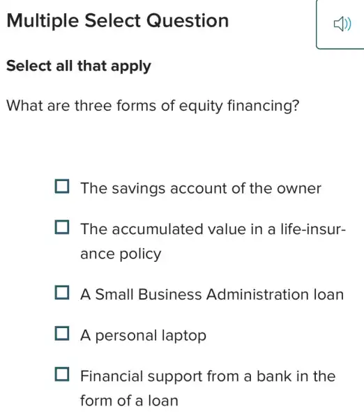 Multiple Select Question
Select all that apply
What are three forms of equity financing?
The savings account of the owner
. The accumulated value in a life-insur-
ance policy
A Small Business Administration Ioan
A personal laptop
Financial support from a bank in the
form of a loan