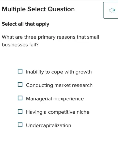 Multiple Select Question
Select all that apply
What are three primary reasons that small
businesses fail?
Inability to cope with growth
Conducting market research
Managerial inexperience
I Having a competitive niche
Undercapitalization