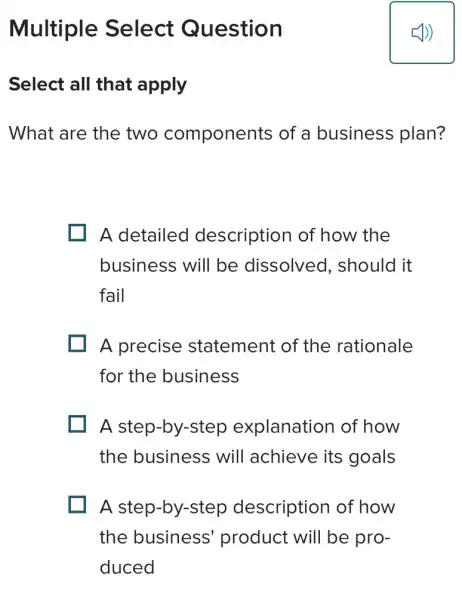 Multiple Select Question
Select all that apply
What are the two components of a business plan?
A detailed description of how the
business will be dissolved., should it
fail
A precise statement of the rationale
for the business
A step-by-step explanation of how
the business will achieve its goals
A step-by-step description of how
the business product will be pro-