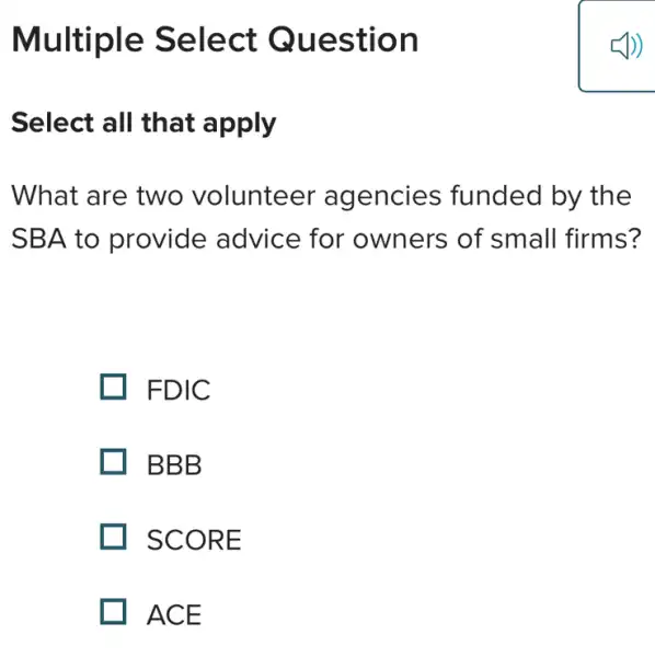 Multiple Select Question
Select all that apply
What are two volunteer agencies funded by the
SBA to provide advice for owners of small firms?
. FDIC
BBB
SCORE
ACE