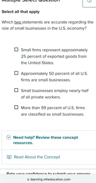 Multiple Select wucs
Select all that apply
Which two statements are accurate regarding the
role of small businesses in the U.S economy?
Small firms represent approximately
25 percent of exported goods from
the United States.
Approximately 50 percent of all U.S.
firms are small businesses.
Small businesses employ nearly half
of all private workers.
More than 99 percent of U.S. firms
are classified as small businesses.
Need help? Review these concept
resources.
B Read About the Concept
your confiden coto cuhmit vour ane MAr
a learning.mheducation 1.com