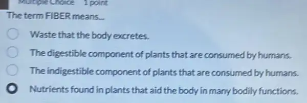 MultipleChoice 1 point
The term FIBER means.
Waste that the body excretes.
The digestible component of plants that are consumed by humans.
The indigestible component of plants that are consumed by humans.
Nutrients found in plants that aid the body in many bodily functions.