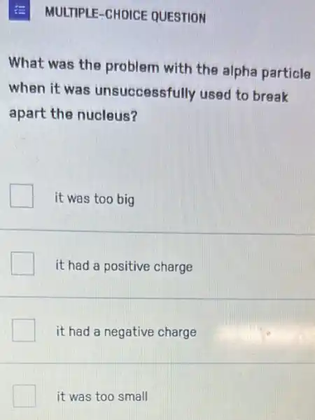 MULTIPLE-CHOICE QUESTION
What was the problem with the alpha particle
when it was unsuccessfully used to break
apart the nucleus?
it was too big
it had a positive charge
it had a negative charge