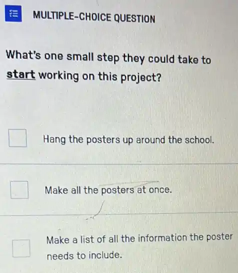 MULTIPLE-CHOICE QUESTION
What's one small step they could take to
start working on this project?
Hang the posters up around the school.
Make all the posters at once.
Make a list of all the information the poster
needs to include.