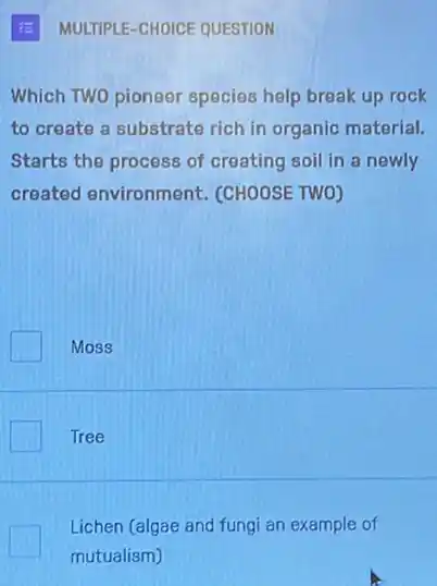 MULTIPLE-CHOICE QUESTION
Which TWO pioneer species help break up rock
to create a substrate rich in organic material.
Starts the process of creating soil in a newly
created environment (CHOOSE TWO)
Moss
Tree
Lichen (algae and fungi an example of
mutualism)