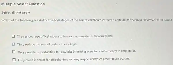 Multiple
Select all that apply
Which of the following are distinct disadvantages of the rise of candidate-centered campaigns? (Choose every correct answer.)
They encourage officeholders to be more responsive to local interests.
They reduce the role of parties in elections.
They provide opportunities for powerful interest groups to donate money to candidates.
They make it easier for officeholders to deny responsibility for government actions.