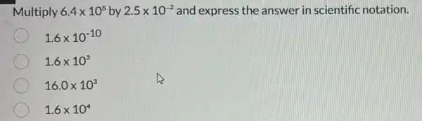 Multiply 6.4times 10^5 by 2.5times 10^-2 and express the answer in scientific notation.
1.6times 10^-10
1.6times 10^3
16.0times 10^3
1.6times 10^4