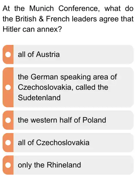 At the Munich Conference , what do
the British & French leaders agree that
Hitler can annex?
all of Austria
the German speaking area of
Czechoslovakia . called the
Sudetenland
the western half of Poland
all of Czechoslovakia