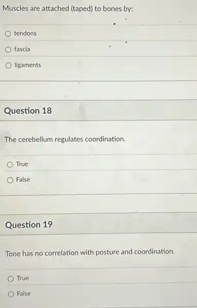 Muscles are attached (taped) to bones by:
tendons
fascia
ligaments
Question 18
The cerebellum regulates coordination.
True
False
Question 19
Tone has no correlation with posture and coordination.
True
False