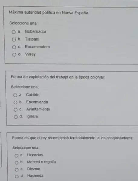 Máxima autoridad politica en Nueva España:
Seleccione una:
a. Gobernador
b. Tlatoani
c. Encomendero
d. Virrey
Forma de explotación del trabajo en la época colonial:
Seleccione una:
a. Cabildo
b. Encomienda
c. Ayuntamiento
d. Iglesia
Forma en que el rey recompensó territorialmente a los conquistadores:
Seleccione una:
a. Licencias
b. Merced o regalia
c. Diezmo
d. Hacienda