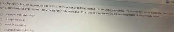 n a chemistry lab an aluminum can with 10.0 mL of water in it was heated until the water was boiling. The can was then turned upside down and quickly
to a container of cold water. The can immediately imploded. From this description we can tell that the pressure of the gas inside the can
__
changed from low to high
it stays the same
none of the above
changed from high to low