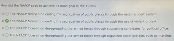 How did the NAACP seek to achieve its main goal in the 1960 s?
The NAACP focused on ending the segregation of public places through the nation's court system.
B The NAACP focused on ending the segregation of public places through the use of violent protest.
The NAACP focused on desegregating the armed forces through supporting candidates for political office.
D. The NAACP focused on desegregating the armed forces through organized social protests such as marches.