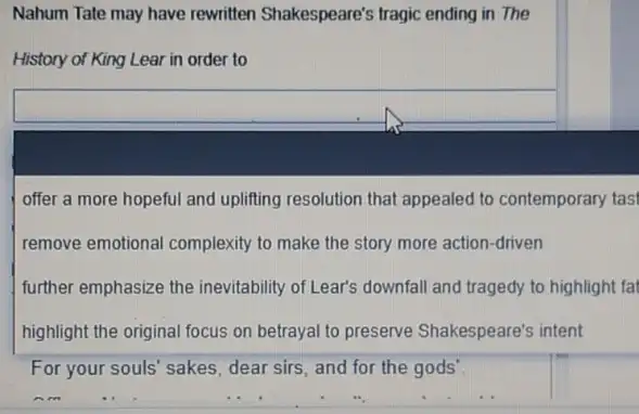 Nahum Tate may have rewritten Shakespeare's tragic ending in The
History of King Lear in order to
square 
offer a more hopeful and uplifing resolution that appealed to contemporary tas
remove emotional complexity to make the story more action-driven
further emphasize the inevitability of Lear's downfall and tragedy to highlight fal
highlight the original focus on betrayal to preserve Shakespeare's intent
For your souls' sakes dear sirs, and for the gods'.